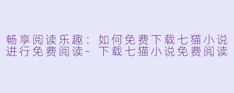 畅享阅读乐趣：如何免费下载七猫小说进行免费阅读-下载七猫小说免费阅读