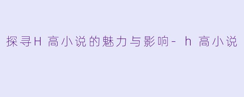 探寻H高小说的魅力与影响-h高小说