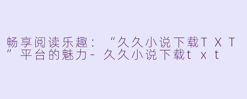 畅享阅读乐趣：“久久小说下载TXT”平台的魅力-久久小说下载txt