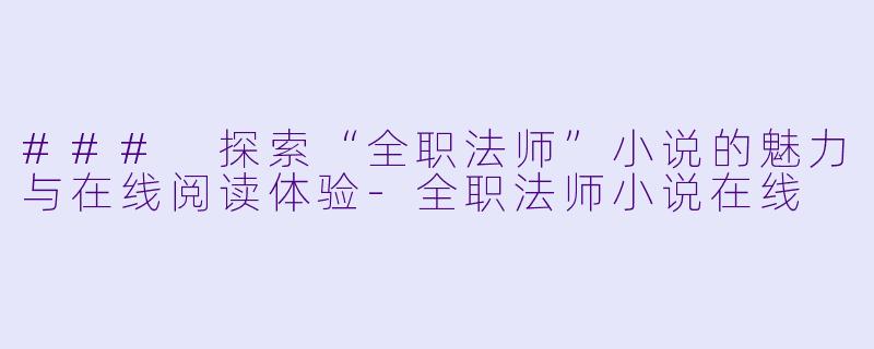 ### 探索“全职法师”小说的魅力与在线阅读体验-全职法师小说在线