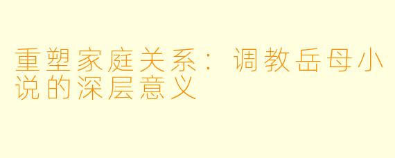 重塑家庭关系:调教岳母小说的深层意义
