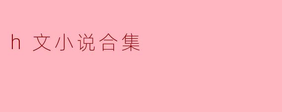 什么是“h文小说合集”,它通常包含哪些类型的内容?