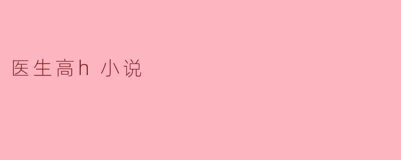 探索医生高H小说的文学魅力与社会影响