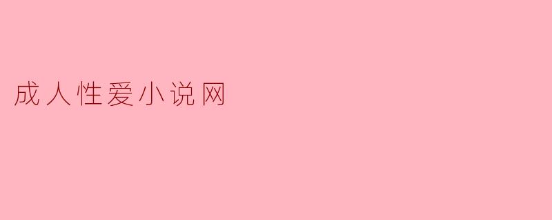 成人性爱小说网的内容一般包括哪些方面,如何确保阅读体验?