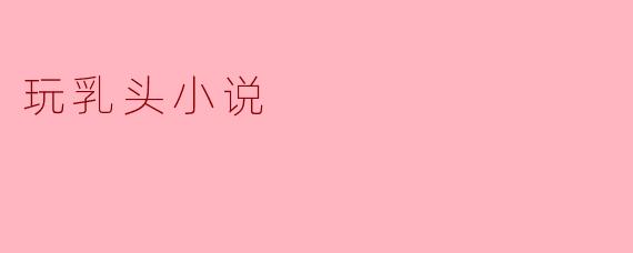 什么是“玩乳头小说”,它主要讲述什么内容?