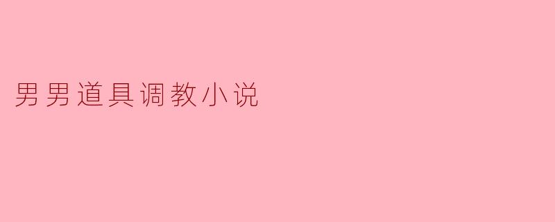 男男道具调教小说通常包含哪些元素,为什么受到读者的欢迎?****