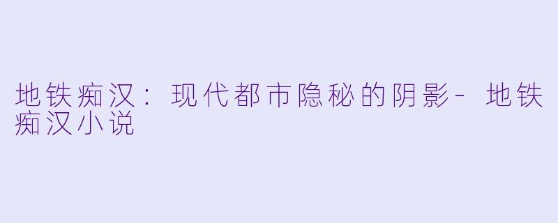 地铁痴汉：现代都市隐秘的阴影-地铁痴汉小说