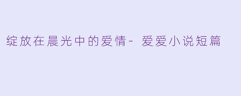 绽放在晨光中的爱情-爱爱小说短篇