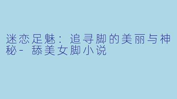 迷恋足魅：追寻脚的美丽与神秘-舔美女脚小说