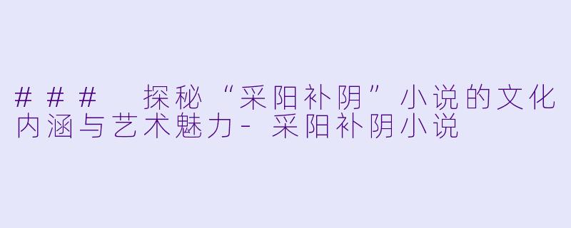 ### 探秘“采阳补阴”小说的文化内涵与艺术魅力
