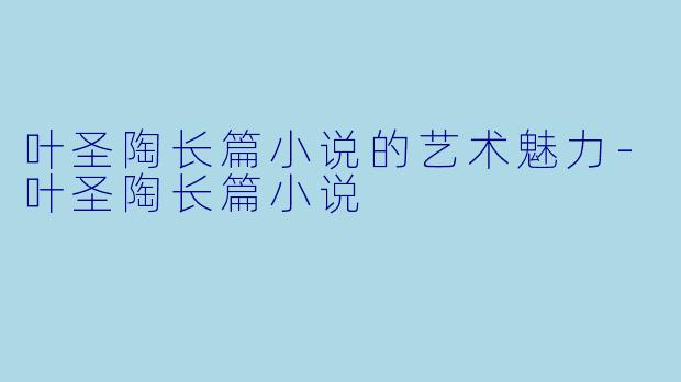 叶圣陶长篇小说的艺术魅力-叶圣陶长篇小说
