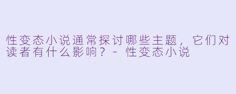 性变态小说通常探讨哪些主题，它们对读者有什么影响？-性变态小说
