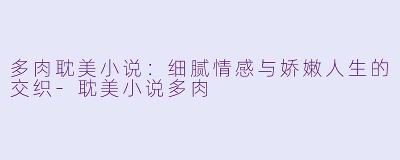 多肉耽美小说：细腻情感与娇嫩人生的交织-耽美小说多肉
