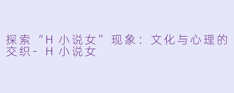 探索“H小说女”现象：文化与心理的交织-H小说女