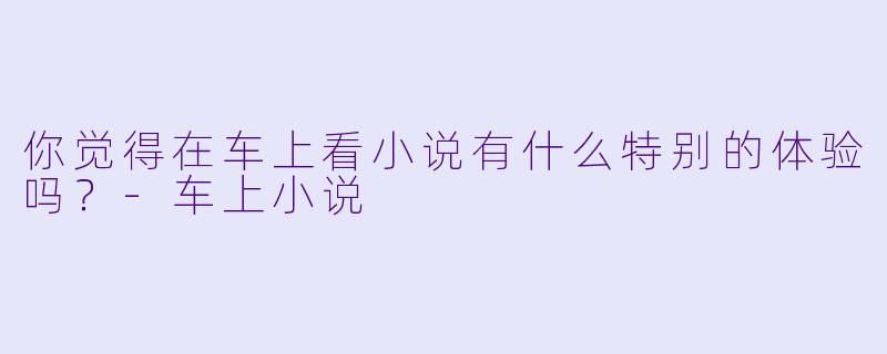 你觉得在车上看小说有什么特别的体验吗？