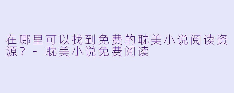 在哪里可以找到免费的耽美小说阅读资源？-耽美小说免费阅读