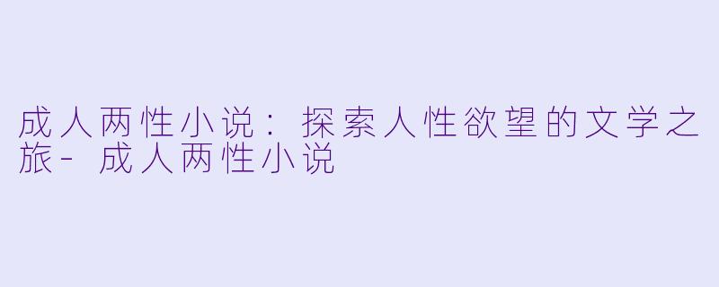 成人两性小说：探索人性欲望的文学之旅-成人两性小说