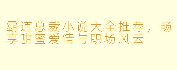 霸道总裁小说大全推荐，畅享甜蜜爱情与职场风云