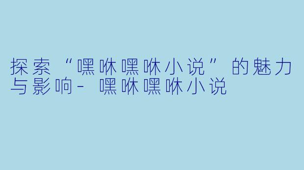 探索“嘿咻嘿咻小说”的魅力与影响-嘿咻嘿咻小说