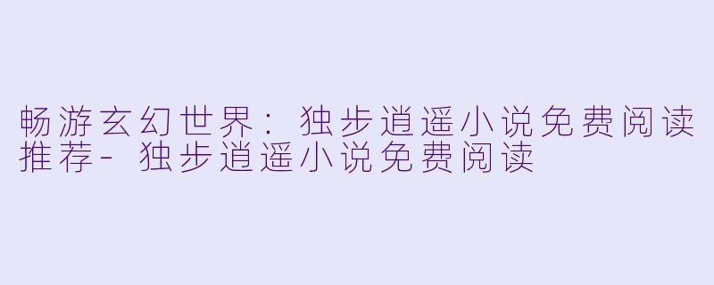 畅游玄幻世界:独步逍遥小说免费阅读推荐