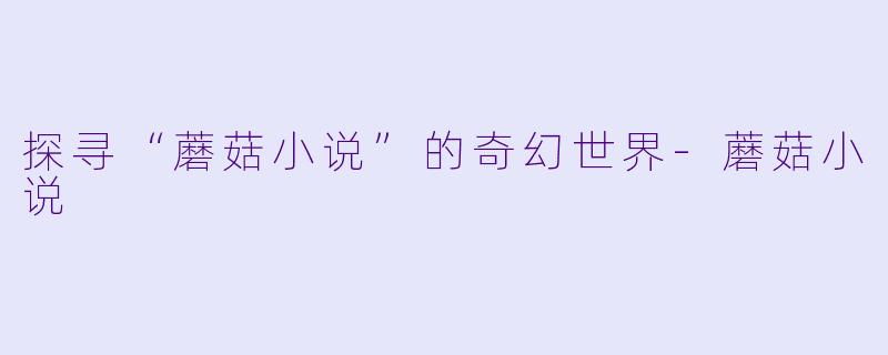 探寻“蘑菇小说”的奇幻世界-蘑菇小说