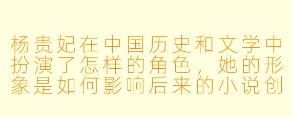 杨贵妃在中国历史和文学中扮演了怎样的角色,她的形象是如何影响后来的小说创作的?****