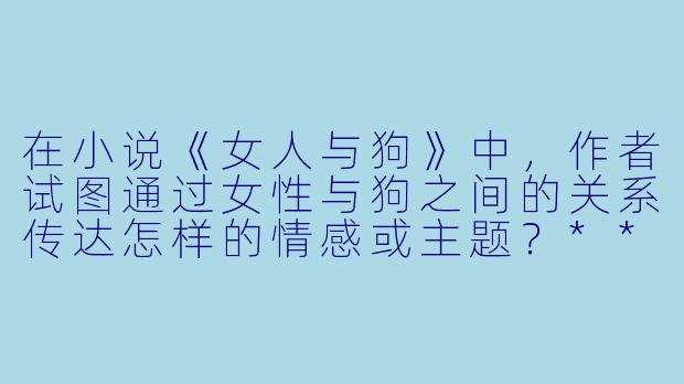 在小说《女人与狗》中,作者试图通过女性与狗之间的关系传达怎样的情感或主题?****