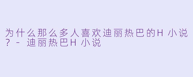 为什么那么多人喜欢迪丽热巴的H小说？-迪丽热巴H小说