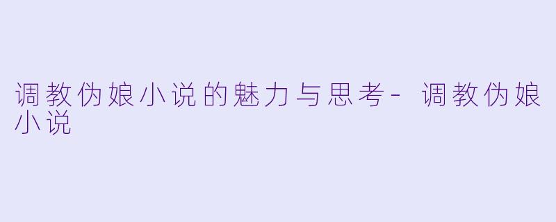 调教伪娘小说的魅力与思考-调教伪娘小说