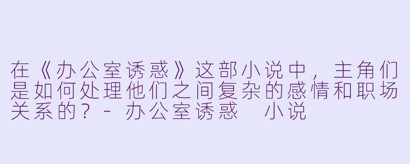 在《办公室诱惑》这部小说中,主角们是如何处理他们之间复杂的感情和职场关系的?