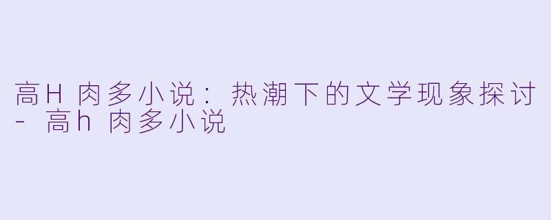 高H肉多小说:热潮下的文学现象探讨