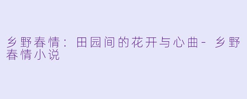 乡野春情：田园间的花开与心曲-乡野春情小说