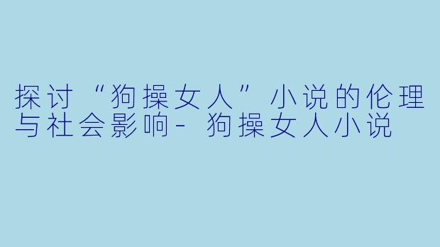 探讨“狗操女人”小说的伦理与社会影响-狗操女人小说