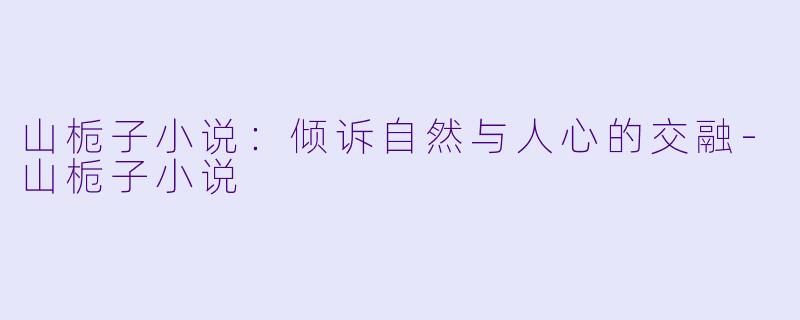 山栀子小说：倾诉自然与人心的交融-山栀子小说