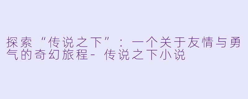 探索“传说之下”：一个关于友情与勇气的奇幻旅程-传说之下小说