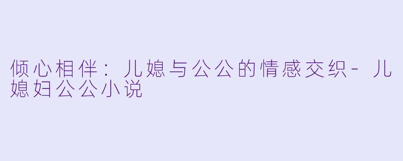倾心相伴：儿媳与公公的情感交织-儿媳妇公公小说