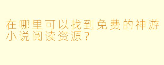 在哪里可以找到免费的神游小说阅读资源？