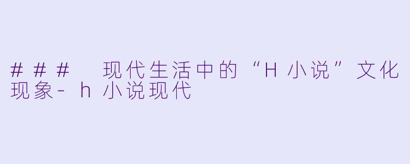 ### 现代生活中的“H小说”文化现象-h小说现代