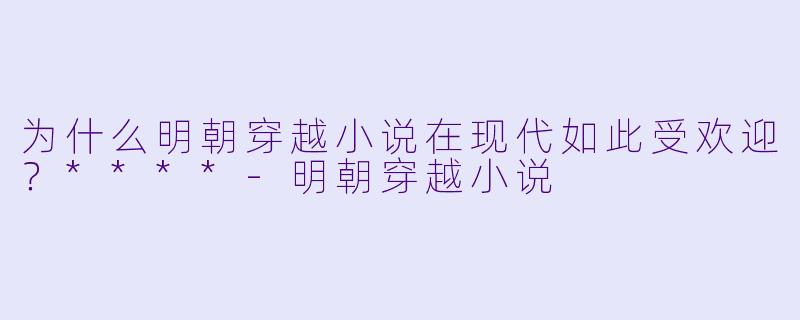 为什么明朝穿越小说在现代如此受欢迎？****