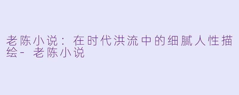 老陈小说:在时代洪流中的细腻人性描绘
