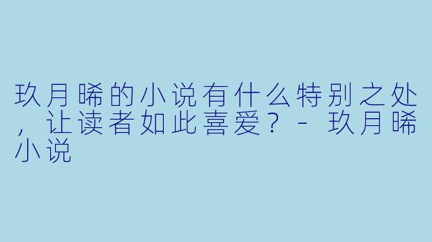 玖月晞的小说有什么特别之处，让读者如此喜爱？-玖月晞小说