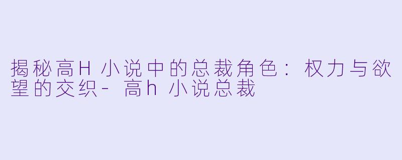 揭秘高H小说中的总裁角色：权力与欲望的交织-高h小说总裁