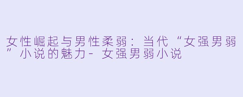 女性崛起与男性柔弱：当代“女强男弱”小说的魅力-女强男弱小说