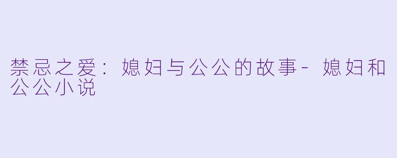 禁忌之爱：媳妇与公公的故事-媳妇和公公小说