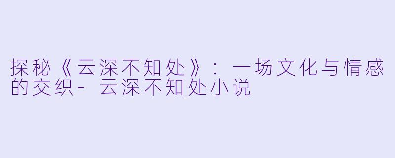 探秘《云深不知处》：一场文化与情感的交织-云深不知处小说