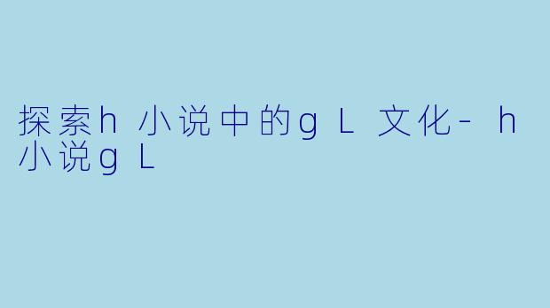 探索h小说中的gL文化-h小说gL