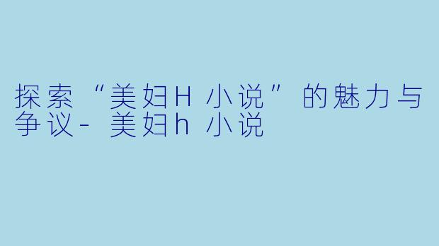探索“美妇H小说”的魅力与争议-美妇h小说