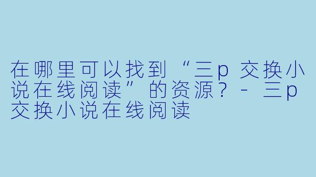 在哪里可以找到“三p交换小说在线阅读”的资源？