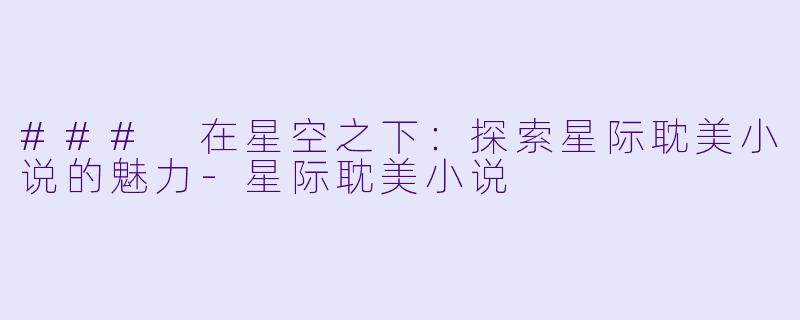 ### 在星空之下：探索星际耽美小说的魅力-星际耽美小说