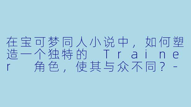 在宝可梦同人小说中，如何塑造一个独特的 Trainer 角色，使其与众不同？